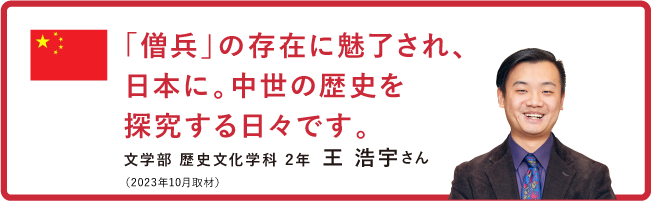 「僧兵」の存在に魅了され、日本に。中世の歴史を探究する日々です。【文学部 歴史文化学科 2年　王 浩宇さん】