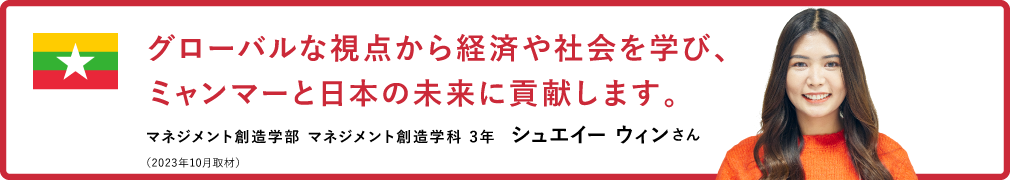 グローバルな視点から経済や社会を学び、ミャンマーと日本の未来に貢献します。【マネジメント創造学部 マネジメント創造学科 3年　シュエイー ウィンさん】