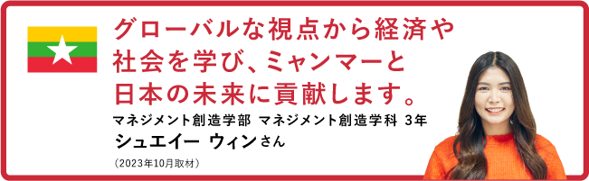 グローバルな視点から経済や社会を学び、ミャンマーと日本の未来に貢献します。【マネジメント創造学部 マネジメント創造学科 3年　シュエイー ウィンさん】