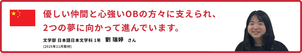 優しい仲間と心強いOBの方々に支えられ、2つの夢に向かって進んでいます。【文学部 日本語日本文学科 1年　劉 瑞婷さん】