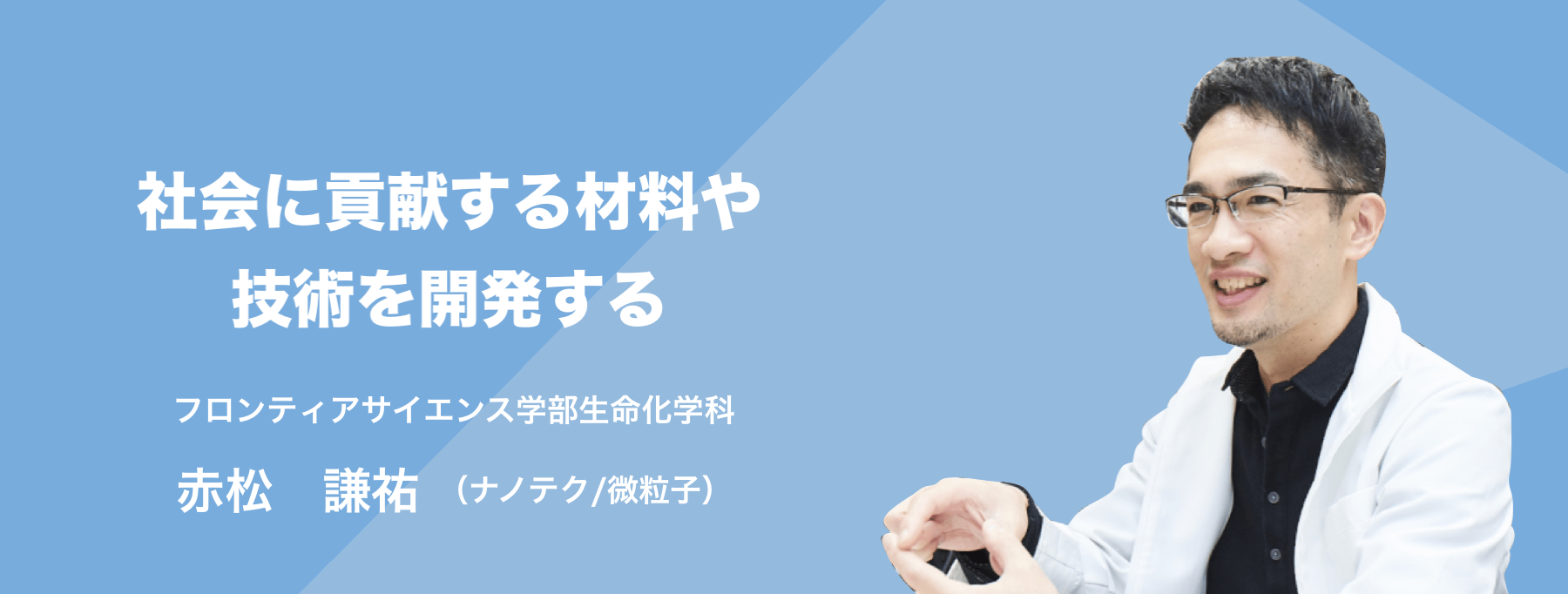 社会に貢献する材料や技術を開発する。 フロンティアサイエンス学部生命化学科 赤松　謙祐(ナノテク/微粒子)