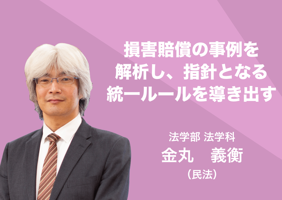 損害賠償の事例を解析し、指針となる統一ルールを導き出す。 法学部 法学科 金丸　義衡(民法)