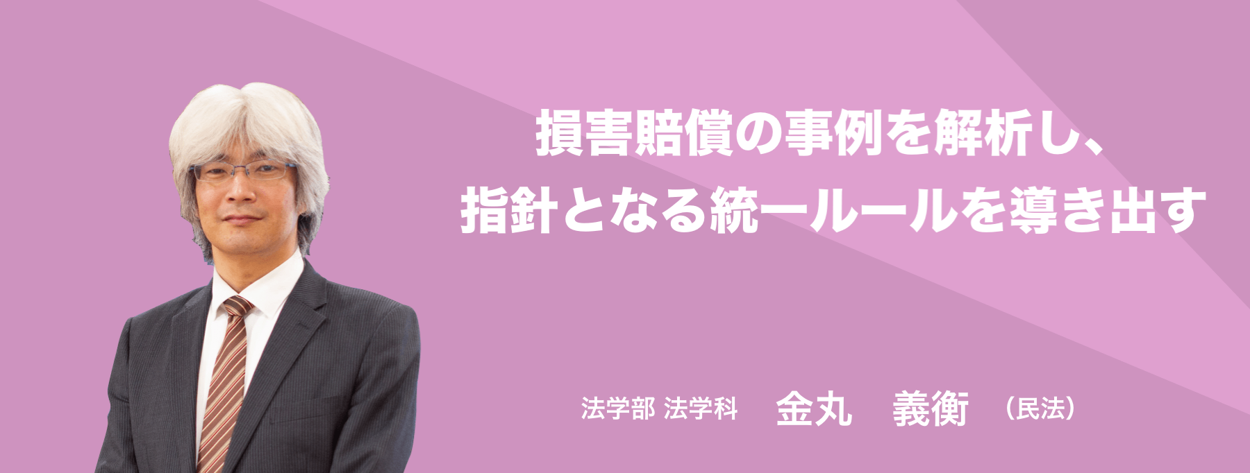 損害賠償の事例を解析し、指針となる統一ルールを導き出す。 法学部 法学科 金丸　義衡(民法)