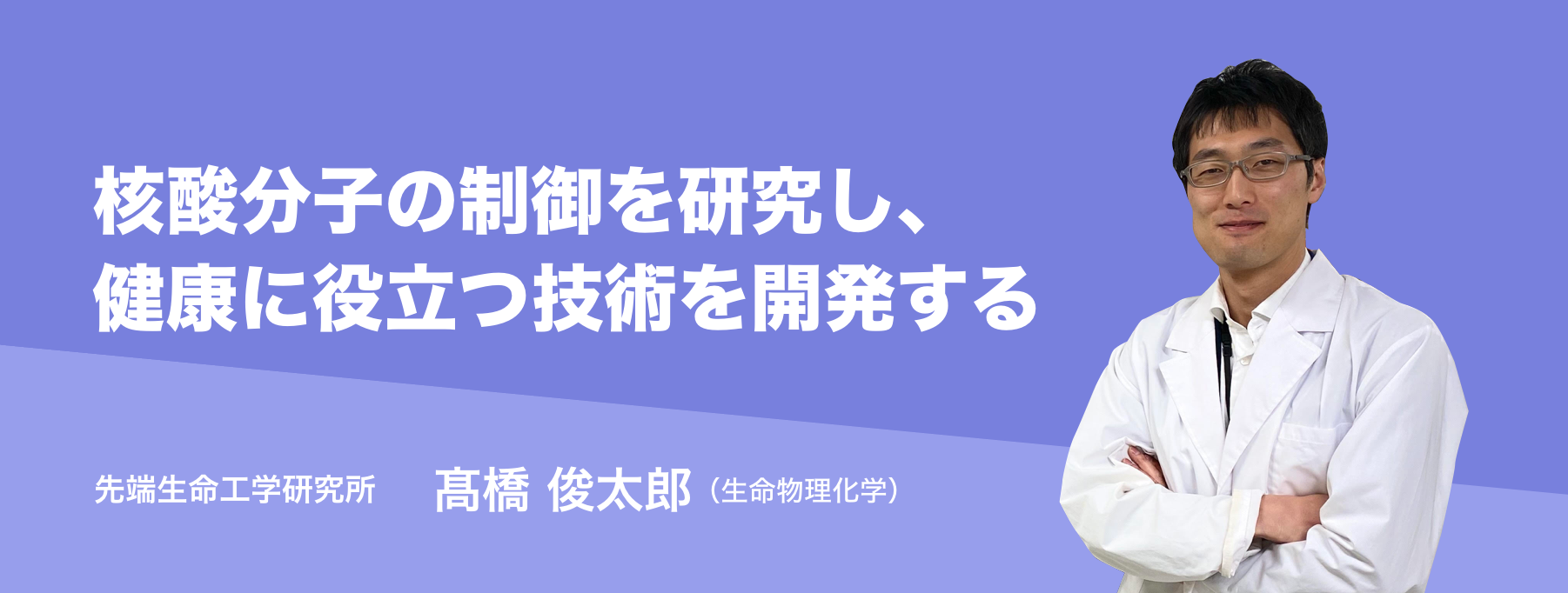 核酸分子の制御を研究し、健康に役立つ技術を開発する。先端生命工学研究所 髙橋 俊太郎 （生命物理化学）