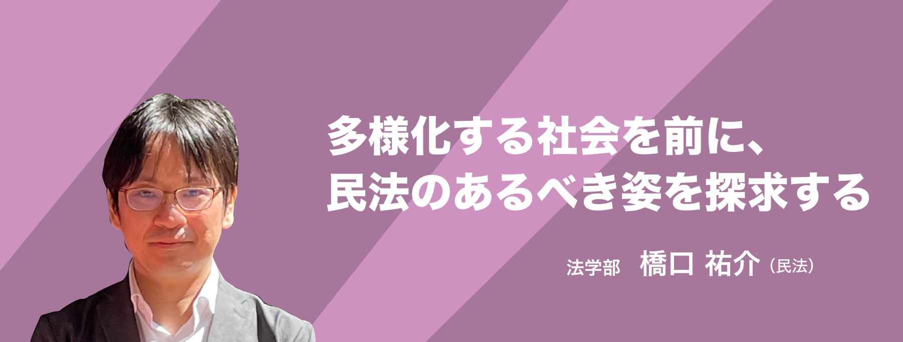 多様化する社会を前に、民法のあるべき姿を探求する。 法学部 橋口 祐介（民法）
