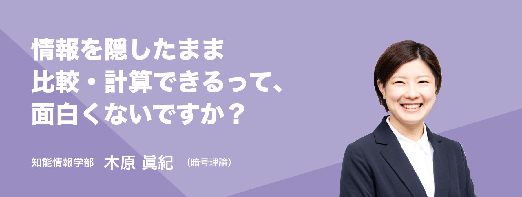 情報を隠したまま比較・計算できるって、面白くないですか？。知能情報学部 木原 眞紀（暗号理論）