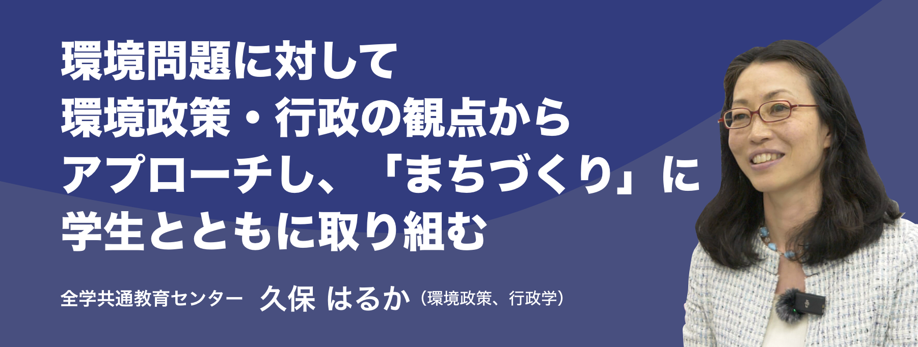 環境問題に対して環境政策・行政の観点からアプローチし、「まちづくり」に学生とともに取り組む。全学共通教育センター 久保 はるか （環境政策、行政学）