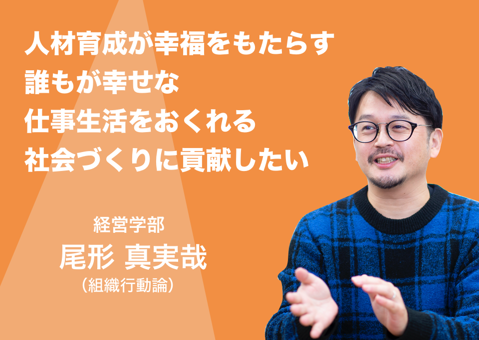 人材育成が幸福をもたらす誰もが幸せな仕事生活をおくれる社会づくりに貢献したい。経営学部 教授 尾形 真実哉（組織行動論）