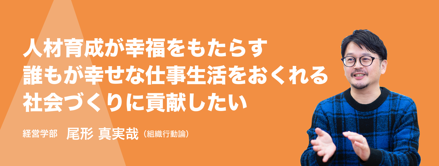 人材育成が幸福をもたらす誰もが幸せな仕事生活をおくれる社会づくりに貢献したい。経営学部 尾形 真実哉（組織行動論）