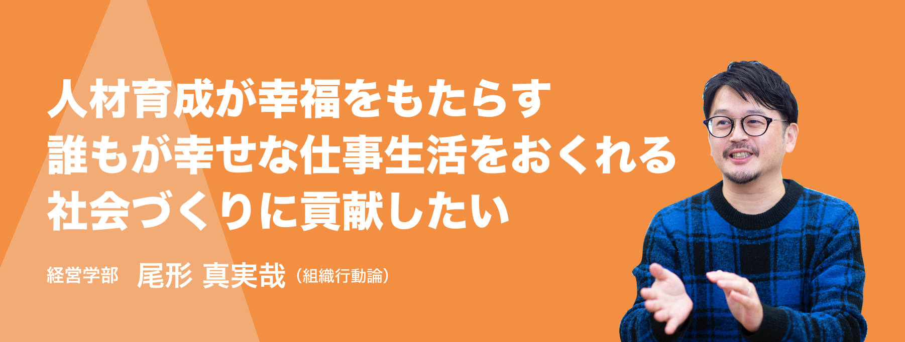 人材育成が幸福をもたらす誰もが幸せな仕事生活をおくれる社会づくりに貢献したい。経営学部 教授 尾形 真実哉（組織行動論）