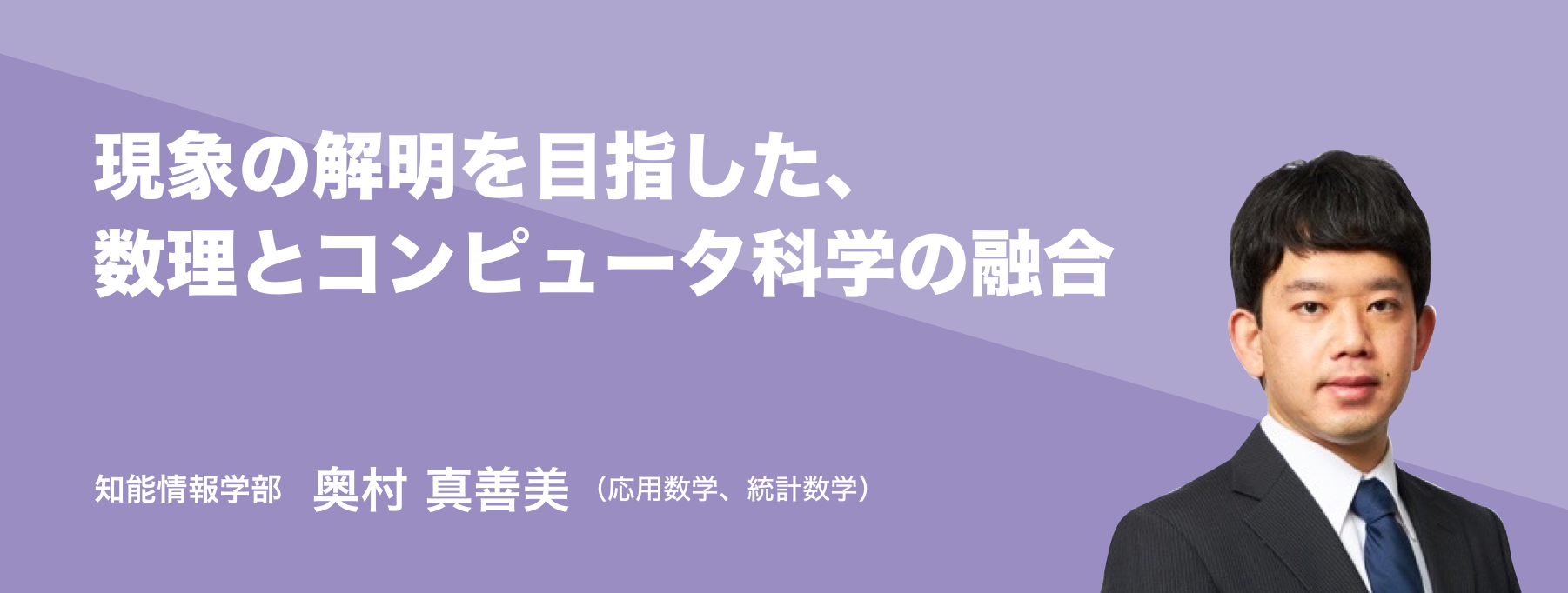 現象の解明を目指した、数理とコンピュータ科学の融合。知能情報学部 奥村 真善美（応用数学、統計数学）