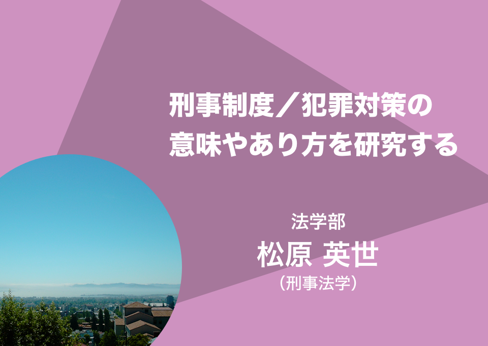 刑事制度／犯罪対策の意味やあり方を研究する。法学部 教授 松原 英世（刑事法学）