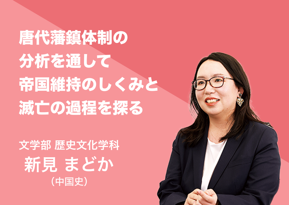 唐代藩鎮体制の分析を通して帝国維持のしくみと滅亡の過程を探る。文学部 歴史文化学科 講師 新見 まどか（中国史）