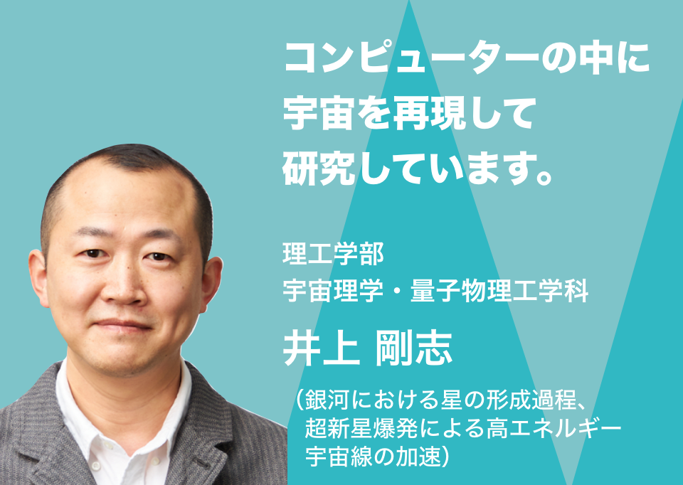 コンピューターの中に宇宙を再現して研究しています。理工学部宇宙理学・量子物理工学科 井上 剛志（銀河における星の形成過程、超新星爆発による高エネルギー宇宙線の加速）