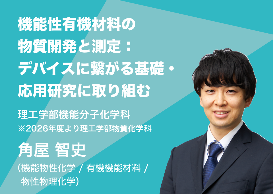 機能性有機材料の物質開発と測定：デバイスに繋がる基礎・応用研究に取り組む。理工学部機能分子化学科 角屋 智史 （機能物性化学 / 有機機能材料 / 物性物理化学）
