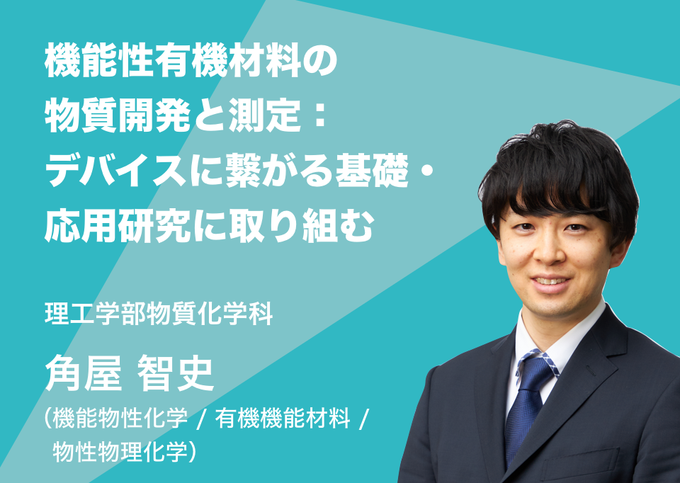 機能性有機材料の物質開発と測定：デバイスに繋がる基礎・応用研究に取り組む。理工学部物質化学科 角屋 智史 （機能物性化学 / 有機機能材料 / 物性物理化学）
