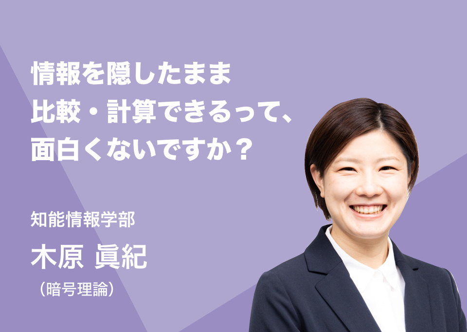 情報を隠したまま比較・計算できるって、面白くないですか？。知能情報学部 木原 眞紀（暗号理論）