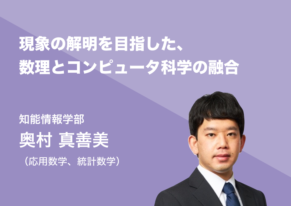現象の解明を目指した、数理とコンピュータ科学の融合。知能情報学部 奥村 真善美（応用数学、統計数学）