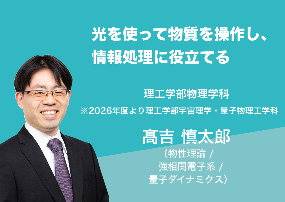 光を使って物質を操作し、情報処理に役立てる。理工学部物理学科 髙吉 慎太郎 （物性理論 / 強相関電子系 / 量子ダイナミクス）