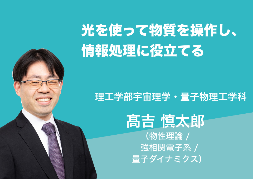 光を使って物質を操作し、情報処理に役立てる。理工学部宇宙理学・量子物理工学科 髙吉 慎太郎 （物性理論 / 強相関電子系 / 量子ダイナミクス）
