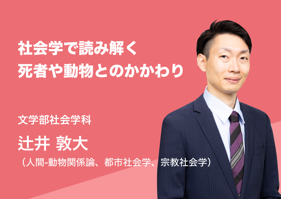 社会学で読み解く死者や動物とのかかわり。文学部社会学科 辻井 敦大（人間-動物関係論、都市社会学、宗教社会学）