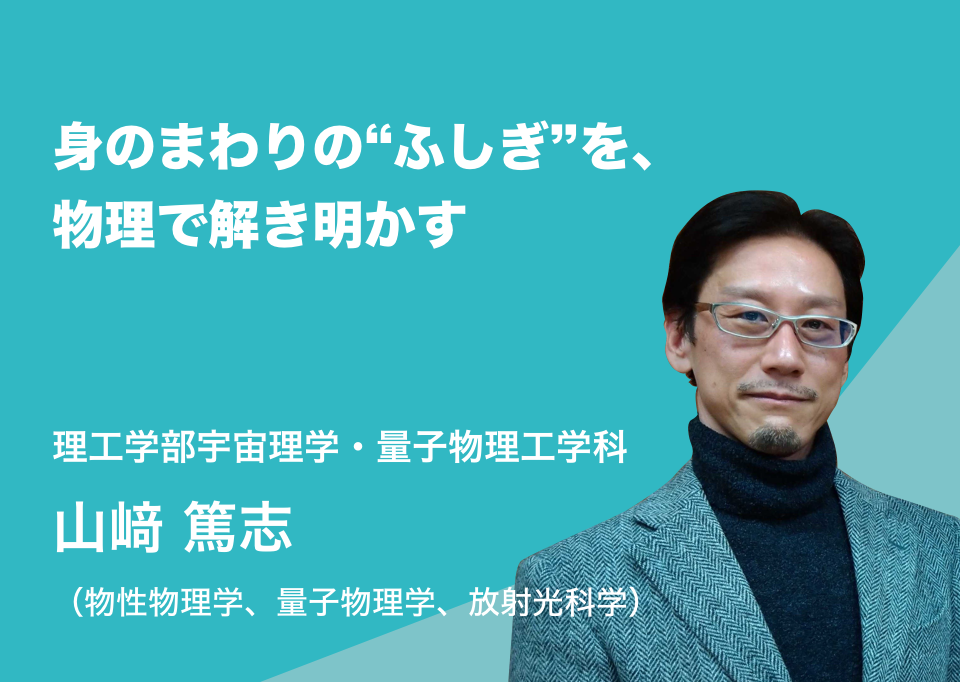 身のまわりの“ふしぎ”を、物理で解き明かす。理工学部宇宙理学・量子物理工学科 山﨑 篤志（物性物理学、量子物理学、放射光科学）
