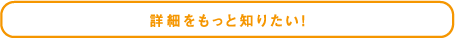 詳細をもっと知りたい！