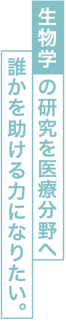 生物学の研究を医療分野へ誰かを助ける力になりたい。