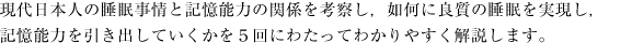 現代日本人の睡眠事情と記憶能力の関係を考察し，如何に良質の睡眠を実現し，記憶能力を引き出していくかを５回にわたってわかりやすく解説します。